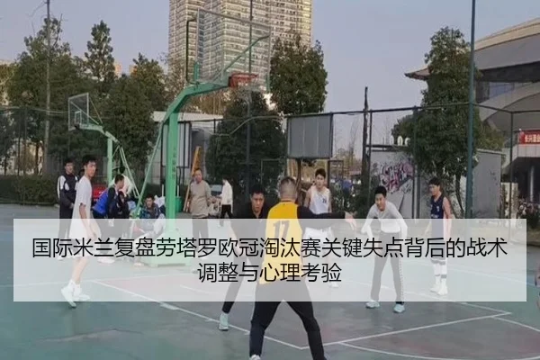 国际米兰复盘劳塔罗欧冠淘汰赛关键失点背后的战术调整与心理考验