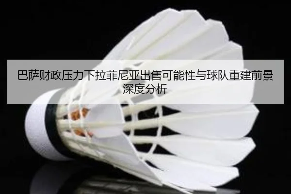 巴萨财政压力下拉菲尼亚出售可能性与球队重建前景深度分析