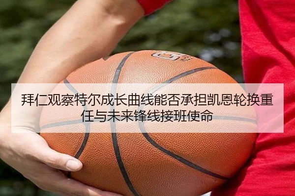 拜仁观察特尔成长曲线能否承担凯恩轮换重任与未来锋线接班使命