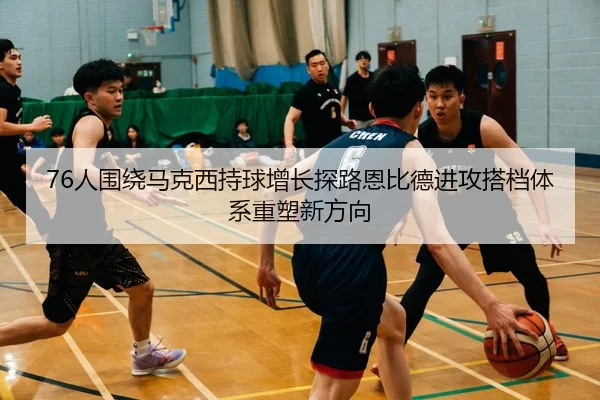 76人围绕马克西持球增长探路恩比德进攻搭档体系重塑新方向