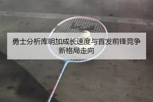 勇士分析库明加成长速度与首发前锋竞争新格局走向